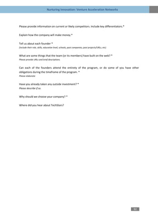 Nurturing Innovation: Venture Acceleration Networks




Please provide information on current or likely competitors. Include key differentiators.*

Explain how the company will make money.*

Tell us about each founder *
(include their role, skills, education level, schools, past companies, past projects/URLs, etc)


What are some things that the team (or its members) have built on the web? *
Please provide URLs and brief descriptions.


Can each of the founders attend the entirety of the program, or do some of you have other
obligations during the timeframe of the program. *
Please elaborate


Have you already taken any outside investment? *
Please describe if so.


Why should we choose your company? *

Where did you hear about TechStars?




                                                                                                  92
 