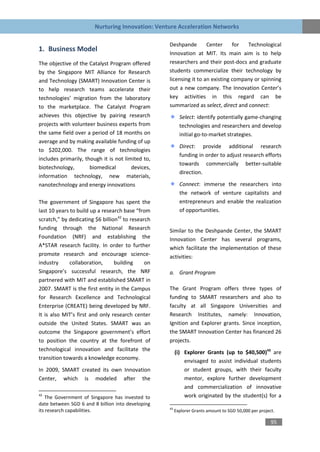 Nurturing Innovation: Venture Acceleration Networks

                                                   Deshpande        Center     for  Technological
1. Business Model
                                                   Innovation at MIT. Its main aim is to help
The objective of the Catalyst Program offered      researchers and their post-docs and graduate
by the Singapore MIT Alliance for Research         students commercialize their technology by
and Technology (SMART) Innovation Center is        licensing it to an existing company or spinning
to help research teams accelerate their            out a new company. The Innovation Center’s
technologies’ migration from the laboratory        key activities in this regard can be
to the marketplace. The Catalyst Program           summarized as select, direct and connect:
achieves this objective by pairing research               Select: identify potentially game-changing
projects with volunteer business experts from             technologies and researchers and develop
the same field over a period of 18 months on              initial go-to-market strategies.
average and by making available funding of up
                                                          Direct: provide additional research
to $202,000. The range of technologies
                                                          funding in order to adjust research efforts
includes primarily, though it is not limited to,
                                                          towards commercially better-suitable
biotechnology,        biomedical        devices,
                                                          direction.
information technology, new materials,
nanotechnology and energy innovations                     Connect: immerse the researchers into
                                                          the network of venture capitalists and
The government of Singapore has spent the                 entrepreneurs and enable the realization
last 10 years to build up a research base “from           of opportunities.
scratch,” by dedicating $6 billion42 to research
funding through the National Research              Similar to the Deshpande Center, the SMART
Foundation (NRF) and establishing the              Innovation Center has several programs,
A*STAR research facility. In order to further      which facilitate the implementation of these
promote research and encourage science-            activities:
industry      collaboration,     building     on
Singapore’s successful research, the NRF           a. Grant Program
partnered with MIT and established SMART in
2007. SMART is the first entity in the Campus      The Grant Program offers three types of
for Research Excellence and Technological          funding to SMART researchers and also to
Enterprise (CREATE) being developed by NRF.        faculty at all Singapore Universities and
It is also MIT’s first and only research center    Research Institutes, namely: Innovation,
outside the United States. SMART was an            Ignition and Explorer grants. Since inception,
outcome the Singapore government’s effort          the SMART Innovation Center has financed 26
to position the country at the forefront of        projects.
technological innovation and facilitate the
                                                        (i) Explorer Grants (up to $40,500)43 are
transition towards a knowledge economy.
                                                            envisaged to assist individual students
In 2009, SMART created its own Innovation                   or student groups, with their faculty
Center, which is modeled after the                          mentor, explore further development
                                                            and commercialization of innovative
42
   The Government of Singapore has invested to              work originated by the student(s) for a
date between SGD 6 and 8 billion into developing
                                                   43
its research capabilities.                              Explorer Grants amount to SGD 50,000 per project.

                                                                                                       95
 