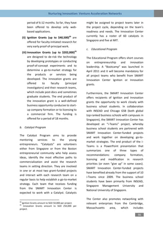 Nurturing Innovation: Venture Acceleration Networks

         period of 6-12 months. So far, they have      might be assigned to project teams later in
         been offered to develop only web-             the project cycle, depending on the team’s
         based applications.                           readiness and needs. The Innovation Center
                                                       currently has a roster of 60 catalysts in
     (ii) Ignition Grants (up to $40,500)44 are
                                                       Singapore and five at MIT.
          offered for faculty-initiated research for
          very early proof-of-principal work.
                                                       c. Educational Program
     (iii) Innovation Grants (up to $202,000)45
           are designed to de-risk the technology      The Educational Program offers short courses
           by developing prototypes or conducting      on     entrepreneurship    and   innovation
           proof-of-concept experiments and to         leadership. A “Bootcamp” was launched in
           determine a go-to-market strategy for       April 2011 and it will become mandatory for
           the products or services being              all project teams who benefit from SMART
           developed. The innovation grants are        Innovation Center Ignition or Innovation
           offered      to     faculty    (principal   grants.
           investigators) and their research teams,
           which include post-docs and sometimes       Furthermore, the SMART Innovation Center
           graduate students. The end product of       offers recipients of Ignition and Innovation
           the innovation grant is a well-defined      grants the opportunity to work closely with
           business opportunity conducive to start-    business school students. In collaboration
           up company formation or to licensing to     with INSEAD and Chicago GSB (both global
           a commercial firm. The funding is           top-ranked business schools with campuses in
           offered for a period of 18 months.          Singapore), the SMART Innovation Center has
                                                       developed an “i-Teams” project, whereby
b. Catalyst Program                                    business school students are partnered with
                                                       SMART Innovation Center-funded projects
The Catalyst Program aims to provide
                                                       and work together on developing go-to-
mentoring      services    to     the    young
                                                       market strategies. The end product of the i-
entrepreneurs. “Catalysts” are volunteers
                                                       Teams is a PowerPoint presentation that
either from Singapore or from the Boston
                                                       summarizes one of three types of
entrepreneurial community who help assess
                                                       recommendations:       company     formation,
ideas, identify the most effective paths to
                                                       licensing and modification in research
commercialization and assist the research
                                                       priorities (or even “give up” in some cases).
teams in setting direction. They are involved
                                                       SMART Innovation Center-funded projects
in one or at most two grant-funded projects
                                                       have benefited already from the support of 10
and interact with each research team on a
                                                       i-Teams since 2009. The business school
regular basis to help establish a go-to-market
                                                       students have been primarily from INSEAD,
strategy. Each team that receives funding
                                                       Singapore Management University and
from the SMART Innovation Center is
                                                       National University of Singapore.
expected to work with a Catalyst. Catalysts

                                                       The Center also promotes networking with
44
  Ignition Grants amount to SGD 50,000 per project.    relevant enterprises from the Cambridge,
45
   Innovation Grants amount to SGD 250,000 per
project.                                               Massachusetts     area,  which   includes

                                                                                               96
 