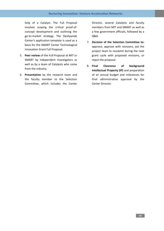 Nurturing Innovation: Venture Acceleration Networks

   help of a Catalyst. The Full Proposal           Director, several Catalysts and faculty
   involves scoping the critical proof-of-         members from MIT and SMART as well as
   concept development and outlining the           a few government officials, followed by a
   go-to-market strategy. The Deshpande            Q&A.
   Center’s application template is used as a
                                                7. Decision of the Selection Committee to:
   basis for the SMART Center Technological
                                                   approve, approve with revisions, ask the
   Innovation Grant Full Proposal.
                                                   project team to resubmit during the next
5. Peer review of the Full Proposal at MIT or      grant cycle with proposed revisions, or
   SMART by independent investigators as           reject the proposal.
   well as by a team of Catalysts who come
                                                8. Final     Clearance     of     background
   from the industry.
                                                   Intellectual Property (IP) and preparation
6. Presentation by the research team and           of an annual budget and milestones for
   the faculty member to the Selection             final administrative approval by the
   Committee, which includes the Center            Center Director.




                                                                                        99
 