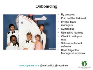 www.vapartners.ca @markeelliott @vapartners
Onboarding
• By prepared
• Plan out the first week
• Involve team
managers
• Switch it up
• Use active learning
• Check in with your
reps
• Sales enablement
software
• Don’t forget the
Managers Handbook
 