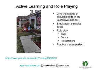 www.vapartners.ca @markeelliott @vapartners
Active Learning and Role Playing
• Give them parts of
activities to do in an
interactive manner
• Break apart the sales
cycle
• Role play
• Calls
• Demos
• Presentations
• Practice makes perfect
https://www.youtube.com/watch?v=Jexb2Q5lO8U
 