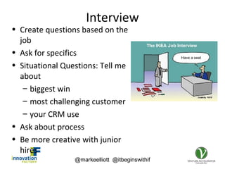 @markeelliott @itbeginswithif
Interview
• Create questions based on the
job
• Ask for specifics
• Situational Questions: Tell me
about
– biggest win
– most challenging customer
– your CRM use
• Ask about process
• Be more creative with junior
hires
 