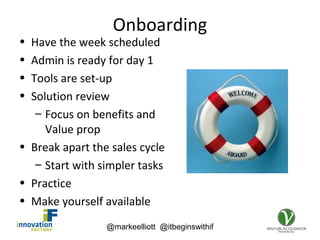 @markeelliott @itbeginswithif
Onboarding
• Have the week scheduled
• Admin is ready for day 1
• Tools are set-up
• Solution review
– Focus on benefits and
Value prop
• Break apart the sales cycle
– Start with simpler tasks
• Practice
• Make yourself available
 