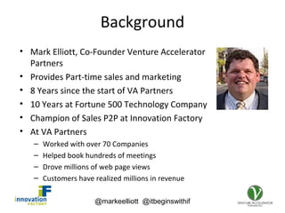 @markeelliott @itbeginswithif
Background
• Mark Elliott, Co-Founder Venture Accelerator
Partners
• Provides Part-time sales and marketing
• 8 Years since the start of VA Partners
• 10 Years at Fortune 500 Technology Company
• Champion of Sales P2P at Innovation Factory
• At VA Partners
– Worked with over 70 Companies
– Helped book hundreds of meetings
– Drove millions of web page views
– Customers have realized millions in revenue
 