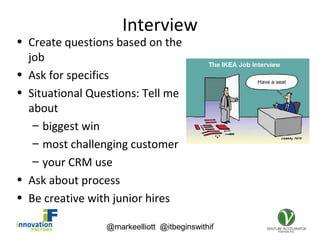 @markeelliott @itbeginswithif
Interview
• Create questions based on the
job
• Ask for specifics
• Situational Questions: Tell me
about
– biggest win
– most challenging customer
– your CRM use
• Ask about process
• Be creative with junior hires
 
