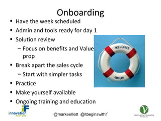 @markeelliott @itbeginswithif
Onboarding
• Have the week scheduled
• Admin and tools ready for day 1
• Solution review
– Focus on benefits and Value
prop
• Break apart the sales cycle
– Start with simpler tasks
• Practice
• Make yourself available
• Ongoing training and education
 
