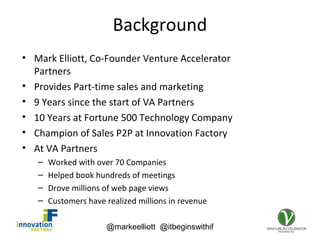 @markeelliott @itbeginswithif
Background
• Mark Elliott, Co-Founder Venture Accelerator
Partners
• Provides Part-time sales and marketing
• 9 Years since the start of VA Partners
• 10 Years at Fortune 500 Technology Company
• Champion of Sales P2P at Innovation Factory
• At VA Partners
– Worked with over 70 Companies
– Helped book hundreds of meetings
– Drove millions of web page views
– Customers have realized millions in revenue
 