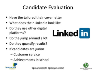 @markeelliott @itbeginswithif
Candidate Evaluation
• Have the tailored their cover letter
• What does their Linkedin look like
• Do they use other digital
platforms?
• Do the jump around a lot
• Do they quantify results?
• If candidates are junior
– Customer service
– Achievements in school
 