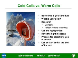 Cold Calls vs. Warm Calls
•
•
•

Book time in you schedule
What is your goal?
Research
• Company
• Person you are contacting

•
•
•
•

@markeelliott

Call the right person
Have the right message
Prepare for objections you
may face
Call at start and at the end
of the day

#Ent101

@MaRSDD

 