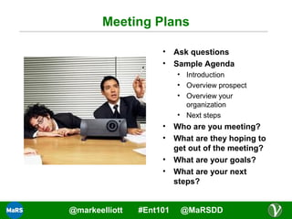 Meeting Plans
•
•

Ask questions
Sample Agenda
• Introduction
• Overview prospect
• Overview your
organization
• Next steps

•
•
•
•

@markeelliott

#Ent101

Who are you meeting?
What are they hoping to
get out of the meeting?
What are your goals?
What are your next
steps?
@MaRSDD

 