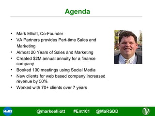 Agenda
• Mark Elliott, Co-Founder
• VA Partners provides Part-time Sales and
Marketing
• Almost 20 Years of Sales and Marketing
• Created $2M annual annuity for a finance
company
• Booked 100 meetings using Social Media
• New clients for web based company increased
revenue by 50%
• Worked with 70+ clients over 7 years

@markeelliott

#Ent101

@MaRSDD

 