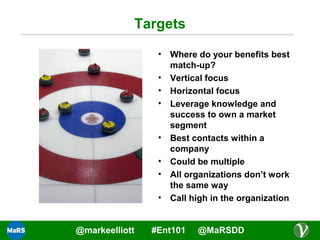 Targets
•
•
•
•

•
•
•
•

@markeelliott

Where do your benefits best
match-up?
Vertical focus
Horizontal focus
Leverage knowledge and
success to own a market
segment
Best contacts within a
company
Could be multiple
All organizations don’t work
the same way
Call high in the organization

#Ent101

@MaRSDD

 