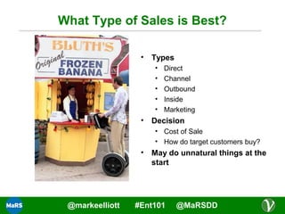 What Type of Sales is Best?
•

Types
•
•
•
•
•

•

Direct
Channel
Outbound
Inside
Marketing

Decision
• Cost of Sale
• How do target customers buy?

•

@markeelliott

May do unnatural things at the
start

#Ent101

@MaRSDD

 