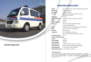 VENTURE AMBULANCE
                    Engine                      1.4 Ltr, 4 Cylinder, IDI, Turbo Charged Intercooler Diesel
                    Max Power                   70 Bhp @ 4500 rpm
                    Max Torque                  135Nm @ 2500 rpm
                    Gear Box                    GBS 65-5/5.07 synchromesh with over drive
                                                ( 5 Forward +1 Reverse )
                    Wheel Base                  2100 mm
                    Vehicle Dimension            L x W x H - 3950 mm x 1565 mm x 1858 mm
                    GVW                         1990 kgs
                    Ground Clearance            160 mm
                    Brakes                      Vaccum assisted independent hydraulic
                                                ( Front Disc and Rear Drum )
                    Clutch                      Single plate dry friction diaphragm type, Dia -200 mm
                    Tyres                       165 R 14 LT 8 PR ( 14“ Radial Tyres )
                    Steering                    Power Steering
                    Suspension                  Front - Independant, strut type
                                                Rear - Three link suspension with coil springs
                    Fuel Tank Capacity          33 Ltrs
                    Patient Cabin Dimensions
                    Length                      2120 mm
                    Internal Width              1300 mm
                    Internal Height             1200 mm
                    Attendant Seat               L x W x H - 500 mm x 300 mm x 410 mm
VENTURE AMBULANCE   Air Conditioned             HVAC, Dual AC with roof integrated blowers
                    Seating Capacity            2 Front, 2 Back,1 Patient Stretcher
                    Stretcher Dimensions L x W - 1950 mm x 550 mm

                    VEHICLE HIGHLIGHTS
                    Ÿ Air conditioner and Heater for better Comfort Ÿ 6ft long Auto loading stretcher Ÿ 12V Electric
                    Plug/Connection for Medical Equipment Ÿ Anti Skid flooring Ÿ Tubular Siren Ÿ Back Cabin Tube
                    light Ÿ Provision for Oxygen Cylinder Ÿ First Aid Box Ÿ Washable Seats and stretcher Ÿ Min
                    Turning Radius 4.5 mtr
 