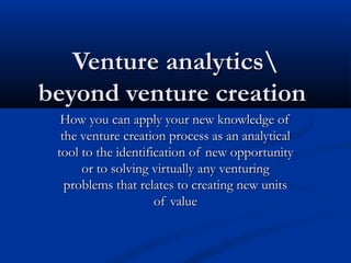 Venture analytics
beyond venture creation
How you can apply your new knowledge of
the venture creation process as an analytical
tool to the identification of new opportunity
or to solving virtually any venturing
problems that relates to creating new units
of value

 