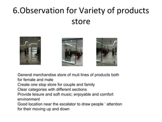 6.Observation for Variety of products
                store




 General merchandise store of muti lines of products both
 for female and male
 Create one stop store for couple and family
 Clear categories with different sections
 Provide leisure and soft music; enjoyable and comfort
 environment
 Good location near the escalator to draw people ‘ attention
 for their moving up and down
 