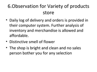 6.Observation for Variety of products
                 store
• Daily log of delivery and orders is provided in
  their computer system. Further analysis of
  inventory and merchandise is allowed and
  affordable.
• Distinctive smell of flower
• The shop is bright and clean and no sales
  person bother you for any selection
 