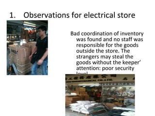 1. Observations for electrical store

                 Bad coordination of inventory
                   was found and no staff was
                   responsible for the goods
                   outside the store. The
                   strangers may steal the
                   goods without the keeper’
                   attention: poor security
                   level.
 