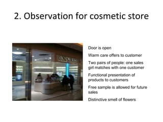 2. Observation for cosmetic store


                  Door is open
                  Warm care offers to customer
                  Two pairs of people: one sales
                  girl matches with one customer
                  Functional presentation of
                  products to customers
                  Free sample is allowed for future
                  sales
                  Distinctive smell of flowers
 