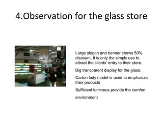 4.Observation for the glass store


               Large slogan and banner shows 50%
               discount, It is only the simply use to
               attract the clients’ entry to their store.
               Big transparent display for the glass.
               Carton lady model is used to emphasize
               their products
               Sufficient luminous provide the comfort
               environment
 