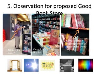 5. Observation for proposed Good
           Book Store



                                                 Easy understand
                                                 discount banners
                                                 stick on book shelfs
Did he enjoy the   Clean & tidy, soft lighting
music?             & quiet.
 