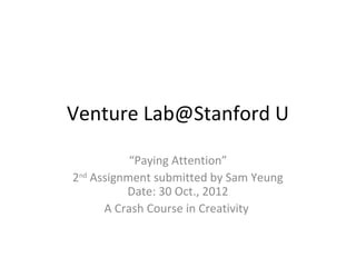 Venture Lab@Stanford U

           “Paying Attention”
2nd Assignment submitted by Sam Yeung
          Date: 30 Oct., 2012
      A Crash Course in Creativity
 