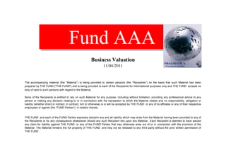 Fund AAA
                                                           Business Valuation
                                                                     11/04/2011


The accompanying material (the “Material”) is being provided to certain persons (the “Recipients”) on the basis that such Material has been
prepared by THE FUND ("THE FUND") and is being provided to each of the Recipients for informational purposes only and THE FUND accepts no
duty of care to such persons with regard to the Material.

None of the Recipients is entitled to rely on such Material for any purpose, including without limitation, providing any professional advice to any
person or making any decision relating to or in connection with the transaction to which the Material relates and no responsibility, obligation or
liability (whether direct or indirect, in contract, tort or otherwise) is or will be accepted by THE FUND or any of its affiliates or any of their respective
employees or agents (the “FUND Parties”) in relation thereto.


THE FUND and each of the FUND Parties expressly disclaim any and all liability which may arise from the Material having been provided to any of
the Recipients or for any consequence whatsoever should any such Recipient rely upon any Material. Each Recipient is deemed to have waived
any claim for liability against THE FUND or any of the FUND Parties that may otherwise arise out of or in connection with the provision of the
Material. The Material remains the full property of THE FUND and may not be released to any third party without the prior written permission of
THE FUND .
 