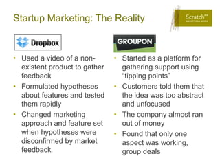 Startup Marketing: The Reality



• Used a video of a non-       • Started as a platform for
  existent product to gather     gathering support using
  feedback                       “tipping points”
• Formulated hypotheses        • Customers told them that
  about features and tested      the idea was too abstract
  them rapidly                   and unfocused
• Changed marketing            • The company almost ran
  approach and feature set       out of money
  when hypotheses were         • Found that only one
  disconfirmed by market         aspect was working,
  feedback                       group deals
 