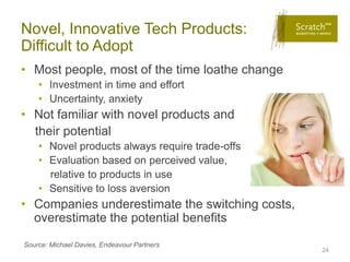 Novel, Innovative Tech Products:
Difficult to Adopt
• Most people, most of the time loathe change
    • Investment in time and effort
    • Uncertainty, anxiety
• Not familiar with novel products and
  their potential
    • Novel products always require trade-offs
    • Evaluation based on perceived value,
      relative to products in use
    • Sensitive to loss aversion
• Companies underestimate the switching costs,
  overestimate the potential benefits
Source: Michael Davies, Endeavour Partners
                                                 24
 