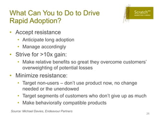 What Can You to Do to Drive
Rapid Adoption?
• Accept resistance
    • Anticipate long adoption
    • Manage accordingly
• Strive for >10x gain:
    • Make relative benefits so great they overcome customers’
      overweighting of potential losses
• Minimize resistance:
    • Target non-users – don’t use product now, no change
      needed or the unendowed
    • Target segments of customers who don’t give up as much
    • Make behaviorally compatible products
Source: Michael Davies, Endeavour Partners
                                                             26
 