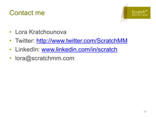 Contact me

•   Lora Kratchounova
•   Twitter: http://www.twitter.com/ScratchMM
•   LinkedIn: www.linkedin.com/in/scratch
•   lora@scratchmm.com




                                                41
 