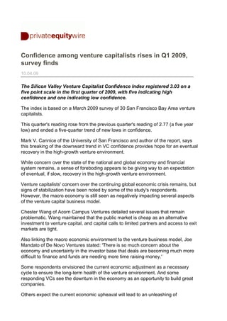 Confidence among venture capitalists rises in Q1 2009,
survey finds
10.04.09

The Silicon Valley Venture Capitalist Confidence Index registered 3.03 on a
five point scale in the first quarter of 2009, with five indicating high
confidence and one indicating low confidence.

The index is based on a March 2009 survey of 30 San Francisco Bay Area venture
capitalists.

This quarter's reading rose from the previous quarter's reading of 2.77 (a five year
low) and ended a five-quarter trend of new lows in confidence.

Mark V. Cannice of the University of San Francisco and author of the report, says
this breaking of the downward trend in VC confidence provides hope for an eventual
recovery in the high-growth venture environment.

While concern over the state of the national and global economy and financial
system remains, a sense of foreboding appears to be giving way to an expectation
of eventual, if slow, recovery in the high-growth venture environment.

Venture capitalists' concern over the continuing global economic crisis remains, but
signs of stabilization have been noted by some of the study's respondents.
However, the macro economy is still seen as negatively impacting several aspects
of the venture capital business model.

Chester Wang of Acorn Campus Ventures detailed several issues that remain
problematic. Wang maintained that the public market is cheap as an alternative
investment to venture capital, and capital calls to limited partners and access to exit
markets are tight.

Also linking the macro economic environment to the venture business model, Joe
Mandato of De Novo Ventures stated: 'There is so much concern about the
economy and uncertainty in the investor base that deals are becoming much more
difficult to finance and funds are needing more time raising money.'

Some respondents envisioned the current economic adjustment as a necessary
cycle to ensure the long-term health of the venture environment. And some
responding VCs see the downturn in the economy as an opportunity to build great
companies.

Others expect the current economic upheaval will lead to an unleashing of
 