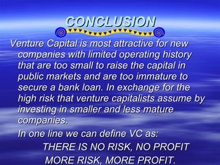 CONCLUSION Venture Capital is most attractive for new companies with limited operating history that are too small to raise the capital in public markets and are too immature to secure a bank loan. In exchange for the high risk that venture capitalists assume by investing in smaller and less mature companies. In one line we can define VC as: THERE IS NO RISK, NO PROFIT MORE RISK, MORE PROFIT. 