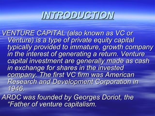 INTRODUCTION VENTURE CAPITAL (also known as VC or Venture) is a type of private equity capital typically provided to immature, growth company in the interest of generating a return. Venture capital investment are generally made as cash in exchange for shares in the invested company. The first VC firm was American Research and Development Corporation in 1946. ARDC was founded by Georges Doriot, the “Father of venture capitalism. 