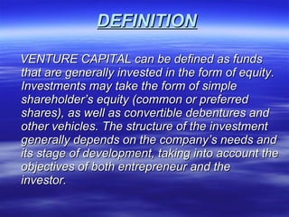 DEFINITION VENTURE CAPITAL can be defined as funds that are generally invested in the form of equity.  Investments may take the form of simple shareholder’s equity (common or preferred shares), as well as convertible debentures and other vehicles. The structure of the investment  generally depends on the company’s needs and its stage of development, taking into account the objectives of both entrepreneur and the investor. 