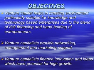 OBJECTIVES Venture capital helps in creating environment particularly suitable for knowledge and technology based enterprises due to the blend of risk financing and hand holding of entrepreneurs. Venture capitalists provide networking, management and marketing support. Venture capitalists finance innovation and ideas which have potential for high growth. 
