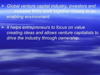 Global venture capital industry, investors and  investee firms work together closely in an enabling environment. It helps entrepreneurs to focus on value  creating ideas and allows venture capitalists to drive the industry through ownership. 