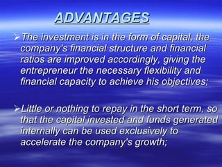 ADVANTAGES   The investment is in the form of capital, the company's financial structure and financial ratios are improved accordingly, giving the entrepreneur the necessary flexibility and financial capacity to achieve his objectives;  Little or nothing to repay in the short term, so that the capital invested and funds generated internally can be used exclusively to accelerate the company's growth;  