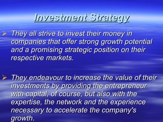 Investment Strategy They all strive to invest their money in companies that offer strong growth potential and a promising strategic position on their respective markets.  They endeavour to increase the value of their investments by providing the entrepreneur with capital, of course, but also with the expertise, the network and the experience necessary to accelerate the company's growth .  