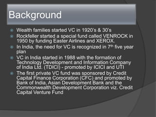 Background ,[object Object],Wealth families started VC in 1920’s & 30’s,[object Object],Rockfeller started a special fund called VENROCK in 1950 by funding Easter Airlines and XEROX.,[object Object],In India, the need for VC is recognized in 7th five year plan,[object Object],VC in India started in 1988 with the formation of Technology Development and Information Company of India Ltd. (TDICI) - promoted by ICICI and UTI,[object Object],The first private VC fund was sponsored by Credit Capital Finance Corporation (CFC) and promoted by Bank of India, Asian Development Bank and the Commonwealth Development Corporation viz. Credit Capital Venture Fund,[object Object]