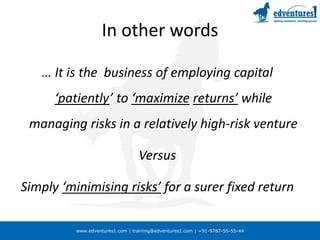 In other words… It is the  business of employing capital ‘patiently’ to ‘maximizereturns’ while managing risks in a relatively high-risk venture Versus Simply ‘minimising risks’ for a surer fixed return