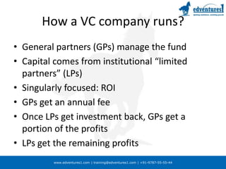 How a VC company runs?General partners (GPs) manage the fundCapital comes from institutional “limited partners” (LPs)Singularly focused: ROIGPs get an annual feeOnce LPs get investment back, GPs get a portion of the profitsLPs get the remaining profits