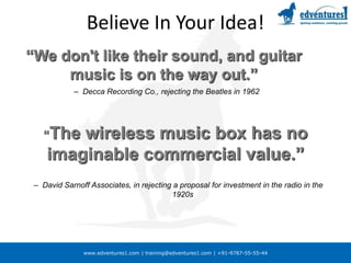 Believe In Your Idea!“We don't like their sound, and guitar music is on the way out.”Decca Recording Co., rejecting the Beatles in 1962“The wireless music box has no imaginable commercial value.”David Sarnoff Associates, in rejecting a proposal for investment in the radio in the 1920sBelieve In Your Idea!“Who the hell wants to copy a document on plain paper?”National Inventors Council, as told in 1940 to Chester Carlson, founder of XEROX“Many of our stockholders have asked me about this new invention by Alexander Graham Bell called the telephone.  While we think it’s an interesting curiosity, there’s never going to be a market for that technology, and therefore we have declined the offer to take a license.”Chairman of Western Union, in its annual report from the late 1800sAttributes of a Successful EntrepreneurProblem solverDecisiveLeader & motivatorHumblePassionatePersistentOptimisticProfessionalHigh integrityCritical path doerImpatient / bias toward action (with analysis)Rejoices in others’ victoriesFocused on the long-term goal