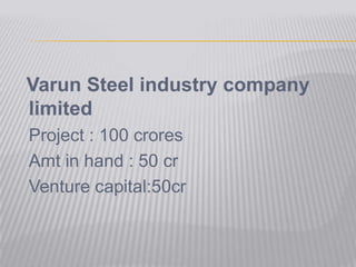 Varun Steel industry company limited 	Project : 100 crores 	Amt in hand : 50 cr 	Venture capital:50cr 