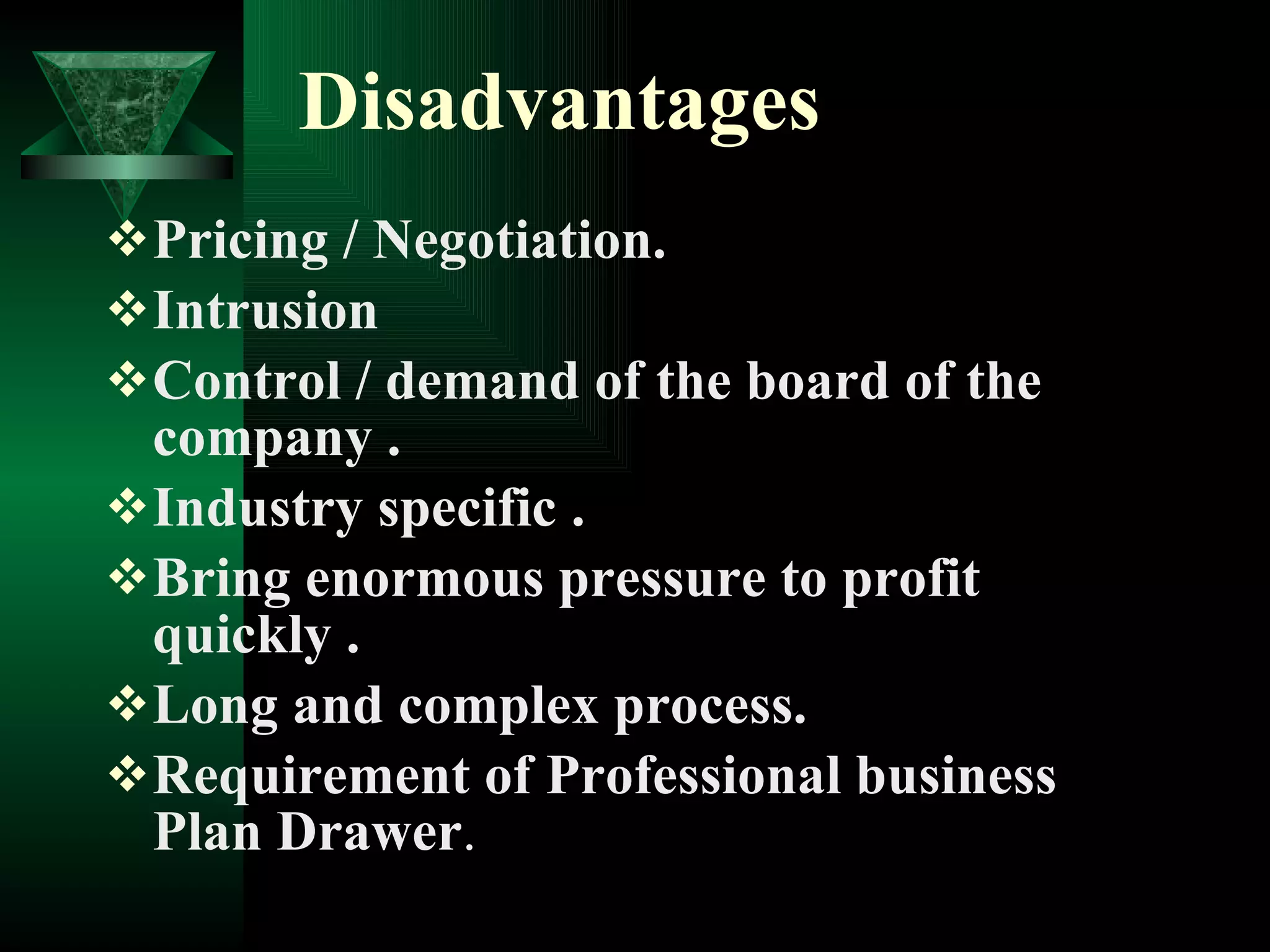Disadvantages   Pricing / Negotiation. Intrusion  Control / demand of the board of the company . Industry specific . Bring enormous pressure to profit quickly . Long and complex process. Requirement of Professional business Plan Drawer . 