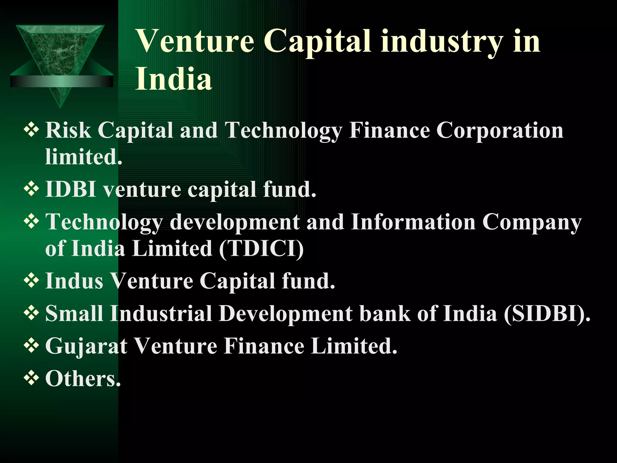 Venture Capital industry in India Risk Capital and Technology Finance Corporation limited. IDBI venture capital fund. Technology development and Information Company of India Limited (TDICI) Indus Venture Capital fund. Small Industrial Development bank of India (SIDBI). Gujarat Venture Finance Limited. Others. 