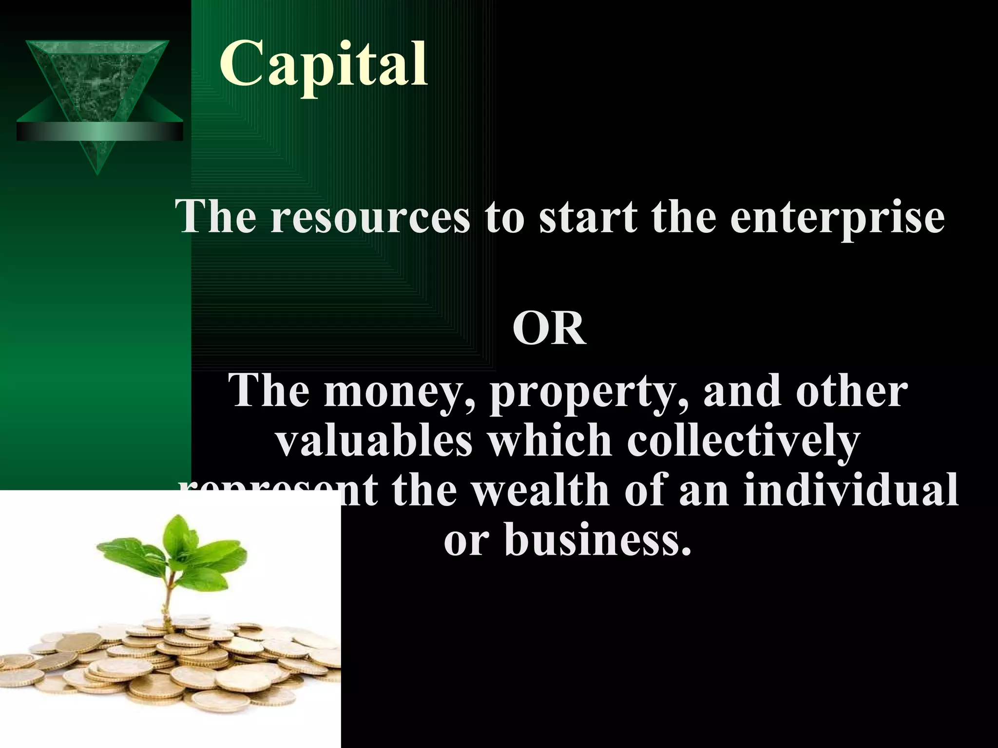 Capital The resources to start the enterprise  OR The money, property, and other valuables which collectively represent the wealth of an individual or business. 
