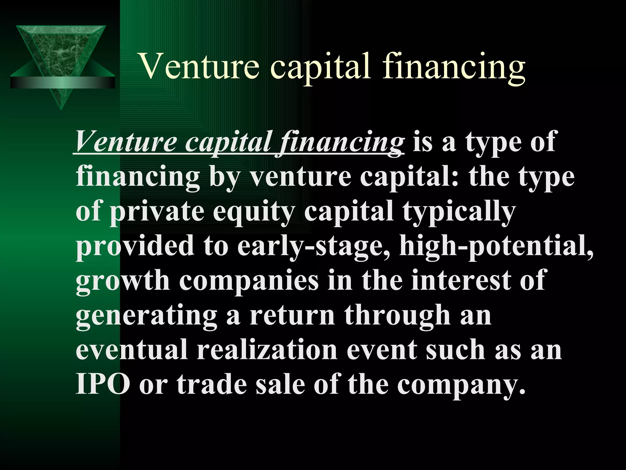 Venture capital financing Venture capital financing  is a type of financing by venture capital: the type of private equity capital typically provided to early-stage, high-potential, growth companies in the interest of generating a return through an eventual realization event such as an IPO or trade sale of the company.  