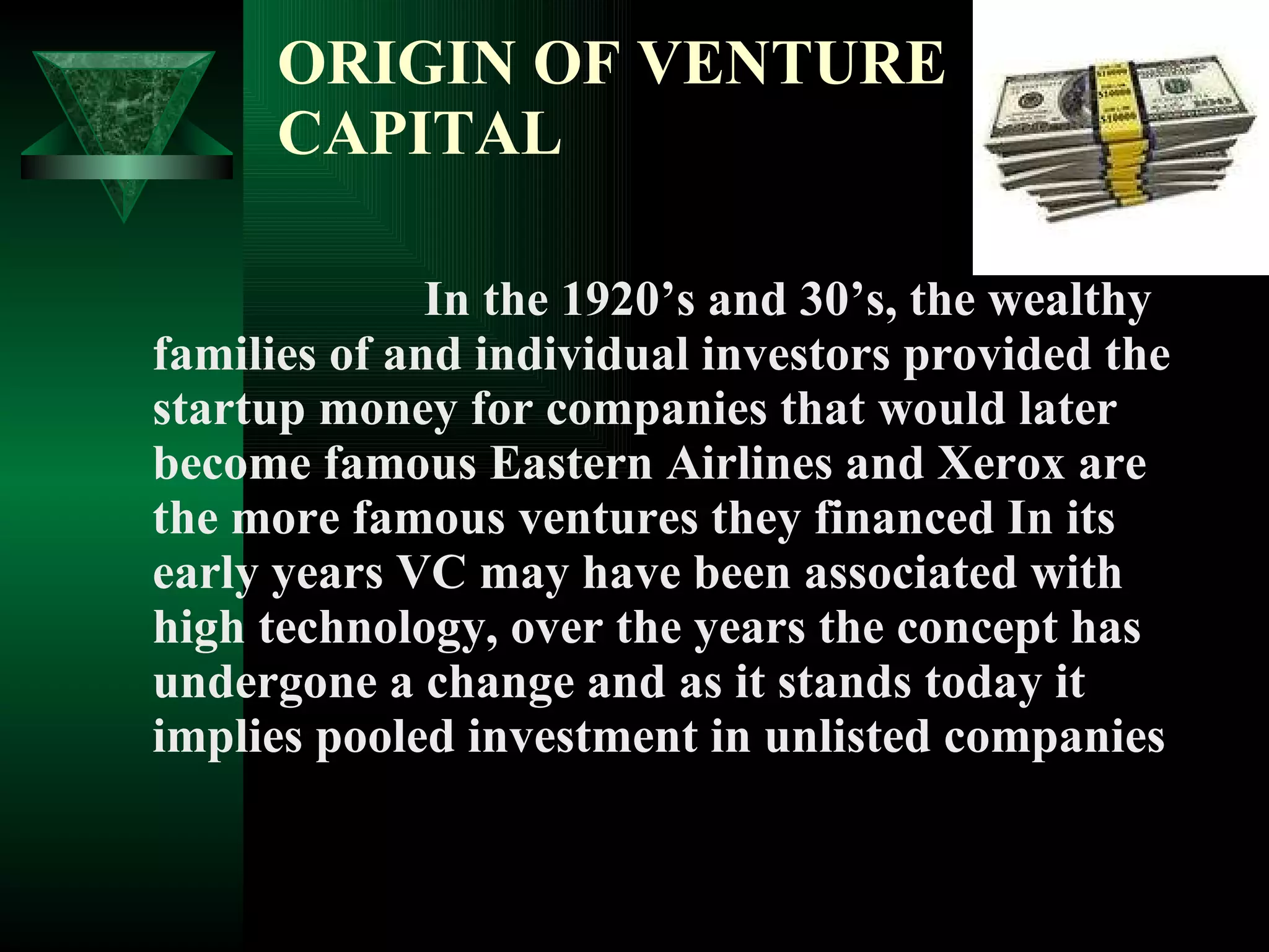 ORIGIN OF VENTURE CAPITAL In the 1920’s and 30’s, the wealthy families of and individual investors provided the startup money for companies that would later become famous Eastern Airlines and Xerox are the more famous ventures they financed In its early years VC may have been associated with high technology, over the years the concept has undergone a change and as it stands today it implies pooled investment in unlisted companies 